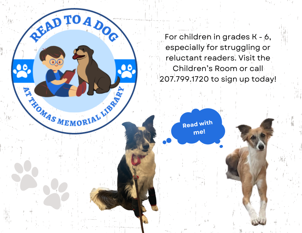 Clip art image of read to a dog logo, with photographs of Tess and Lark, our dog volunteers. The text says "For children in grades K - 6, especially for struggling or reluctant readers. Visit the Children’s Room or call 207.799.1720 to sign up today!"